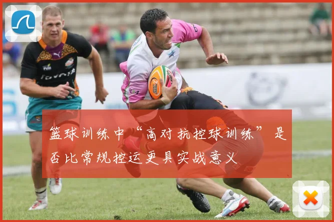 篮球训练中“高对抗控球训练”是否比常规控运更具实战意义