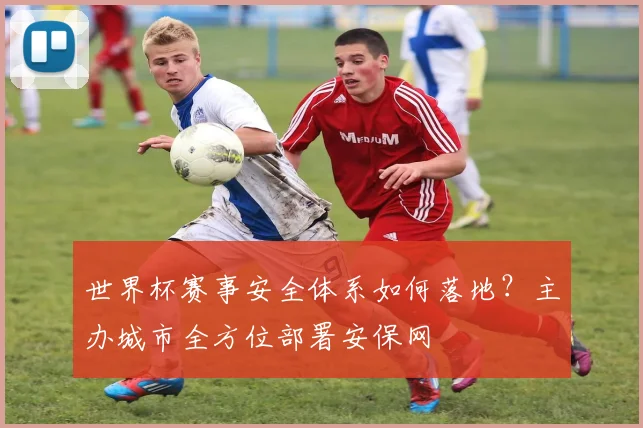 世界杯赛事安全体系如何落地？主办城市全方位部署安保网