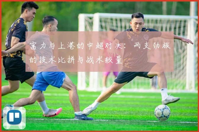 富力与上港的中超对决：两支劲旅的技术比拼与战术较量